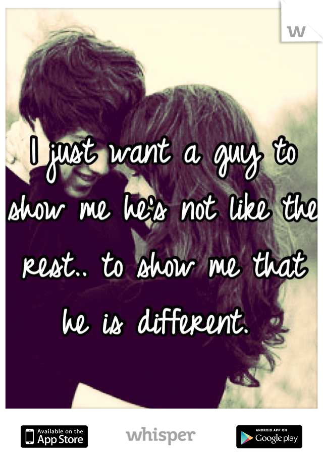 I just want a guy to show me he's not like the rest.. to show me that he is different. 