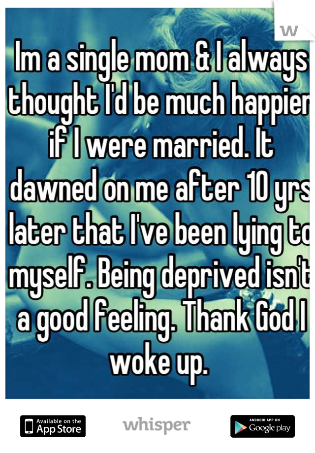 Im a single mom & I always thought I'd be much happier if I were married. It dawned on me after 10 yrs later that I've been lying to myself. Being deprived isn't a good feeling. Thank God I woke up. 
