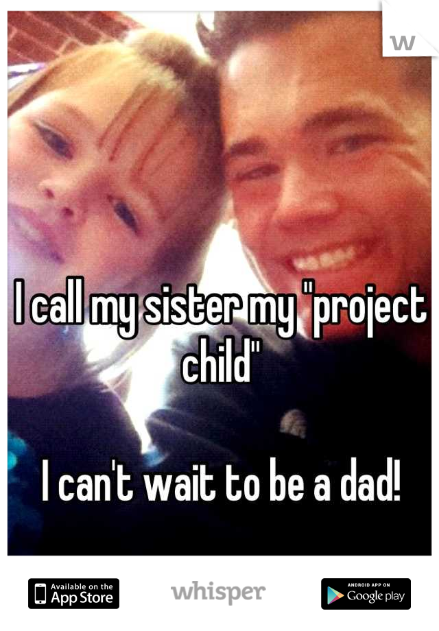 I call my sister my "project child"

I can't wait to be a dad!