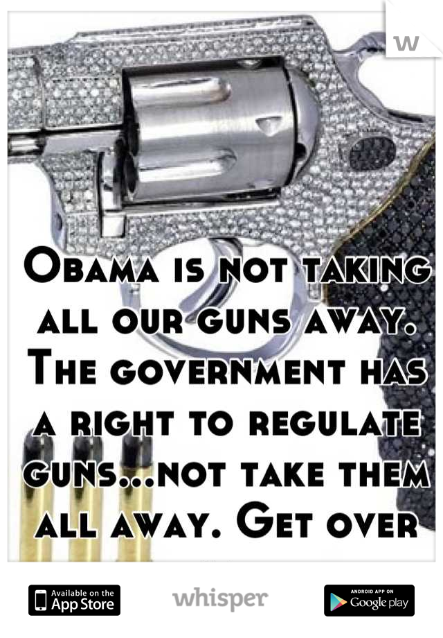Obama is not taking all our guns away. The government has a right to regulate guns...not take them all away. Get over it. 
