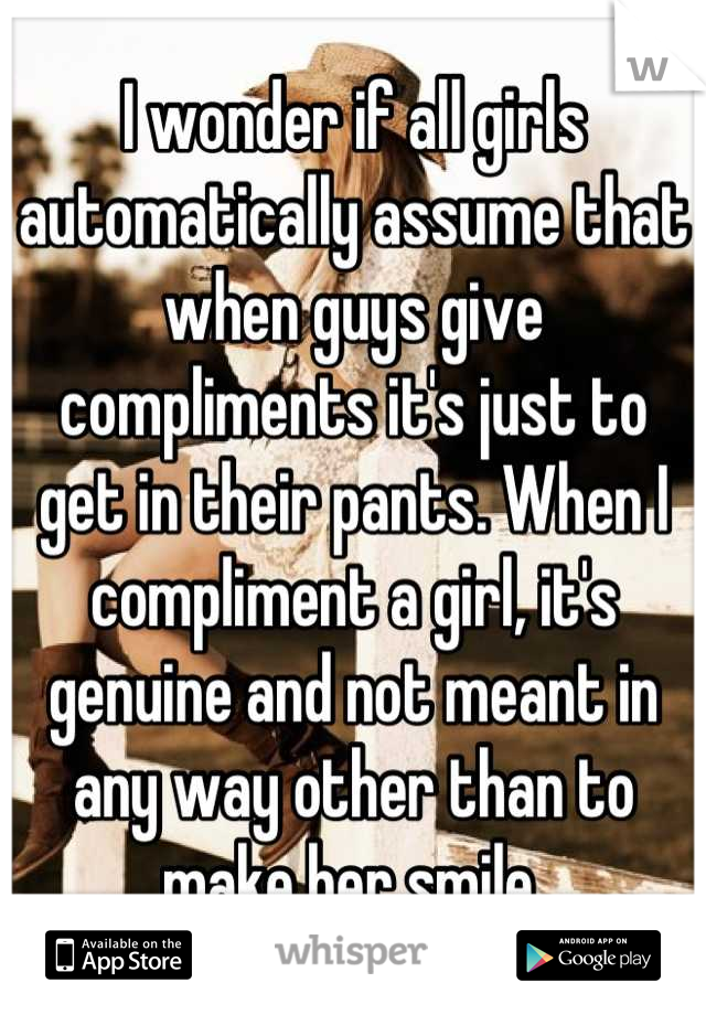 I wonder if all girls automatically assume that when guys give compliments it's just to get in their pants. When I compliment a girl, it's genuine and not meant in any way other than to make her smile.