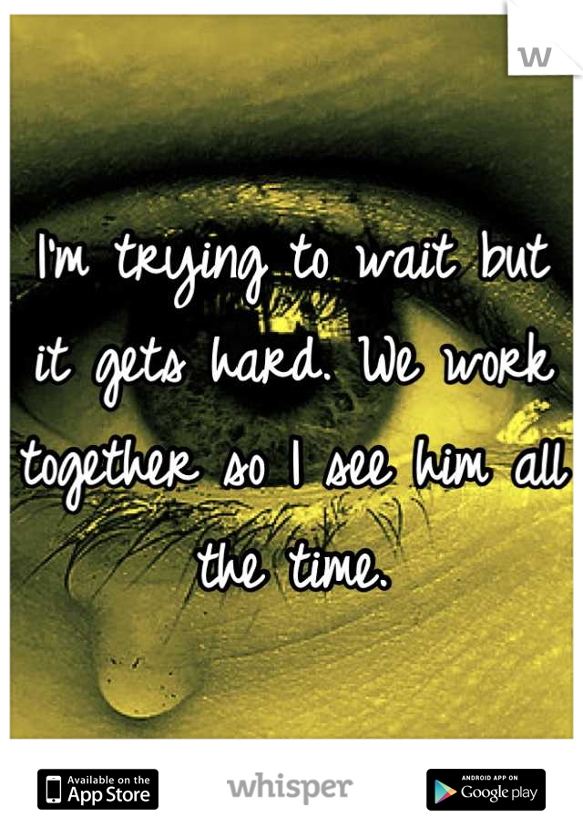 I'm trying to wait but it gets hard. We work together so I see him all the time.