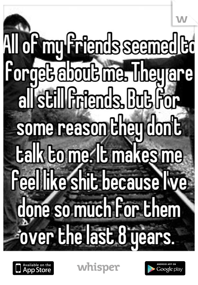 All of my friends seemed to forget about me. They are all still friends. But for some reason they don't talk to me. It makes me feel like shit because I've done so much for them over the last 8 years. 