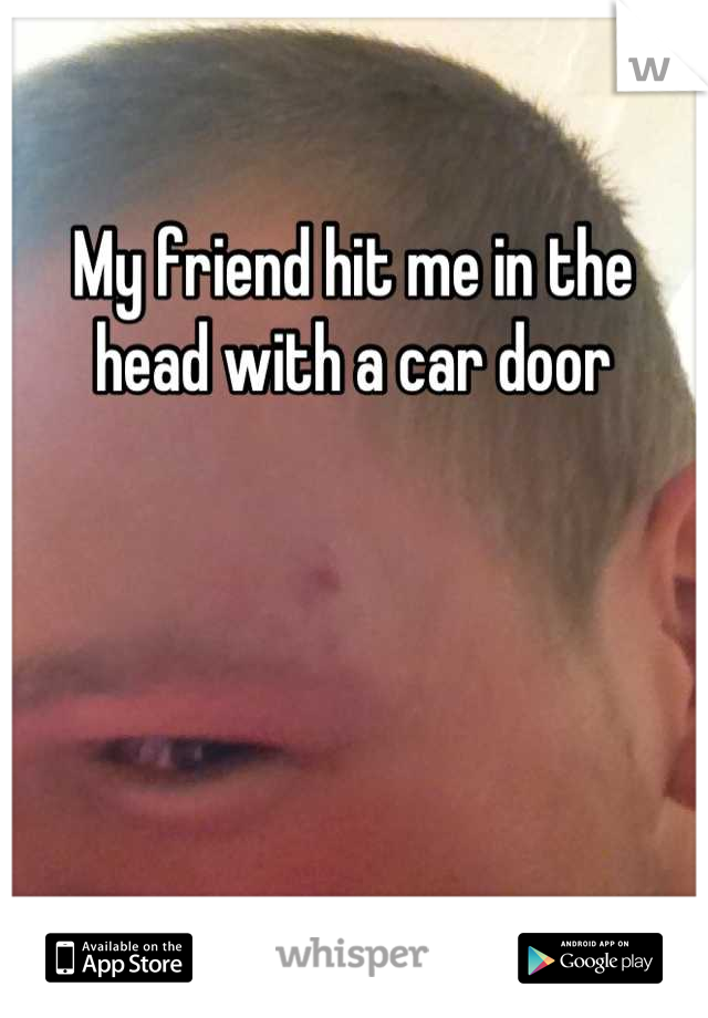 My friend hit me in the head with a car door
