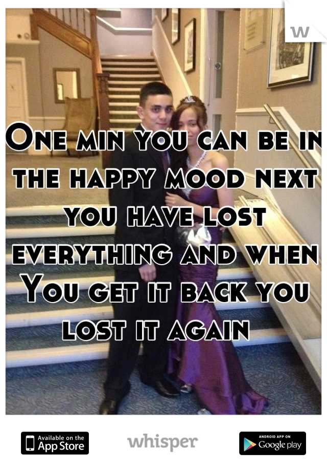 One min you can be in the happy mood next you have lost everything and when You get it back you lost it again  