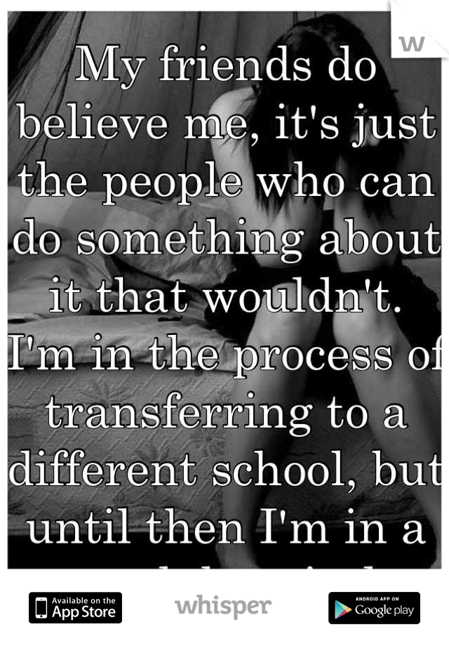 My friends do believe me, it's just the people who can do something about it that wouldn't. 
I'm in the process of transferring to a different school, but until then I'm in a psych hospital.