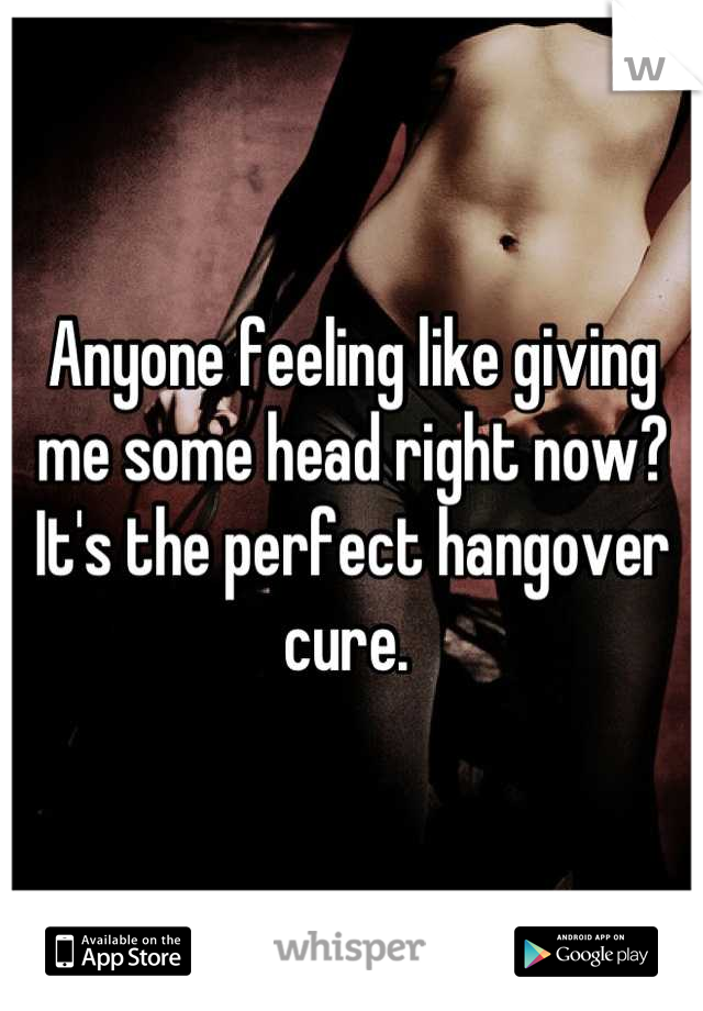 Anyone feeling like giving me some head right now? It's the perfect hangover cure. 
