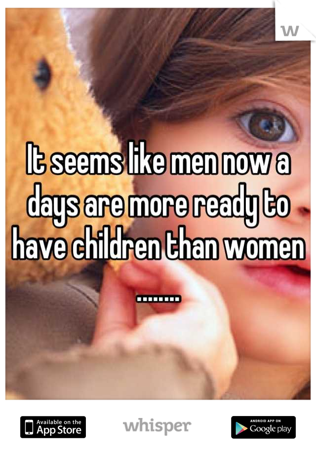 It seems like men now a days are more ready to have children than women ........