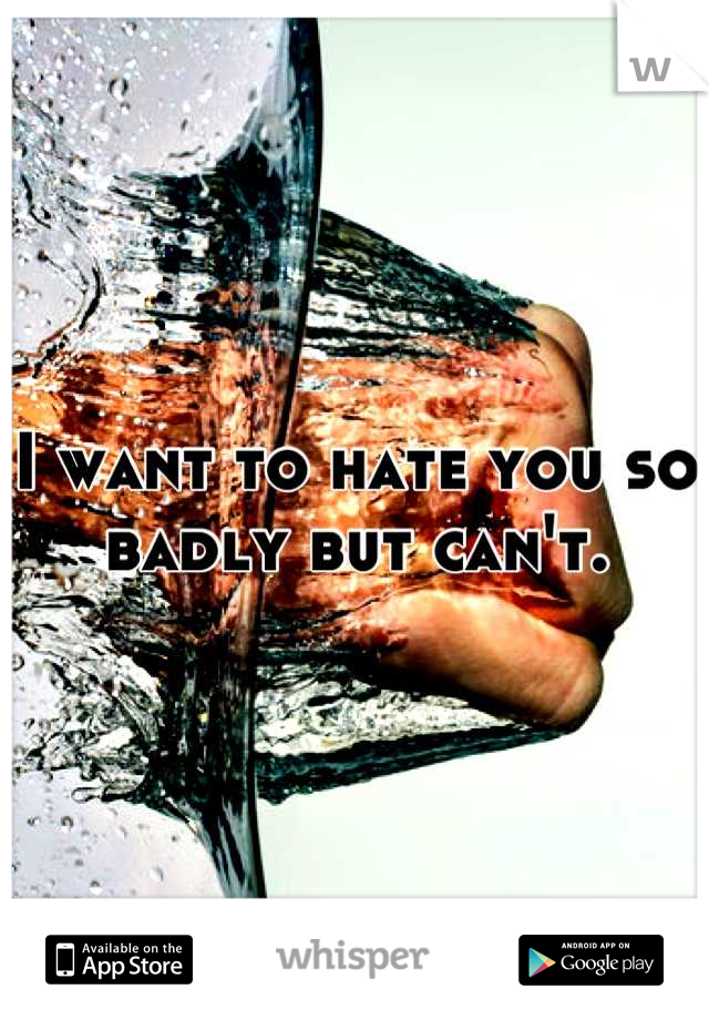 I want to hate you so badly but can't.