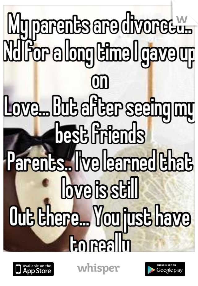 My parents are divorced..
Nd for a long time I gave up on
Love... But after seeing my best friends 
Parents.. I've learned that love is still 
Out there... You just have to really
Commit nd not give up