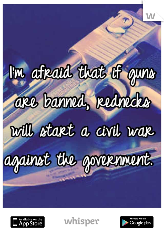 I'm afraid that if guns are banned, rednecks will start a civil war against the government. 