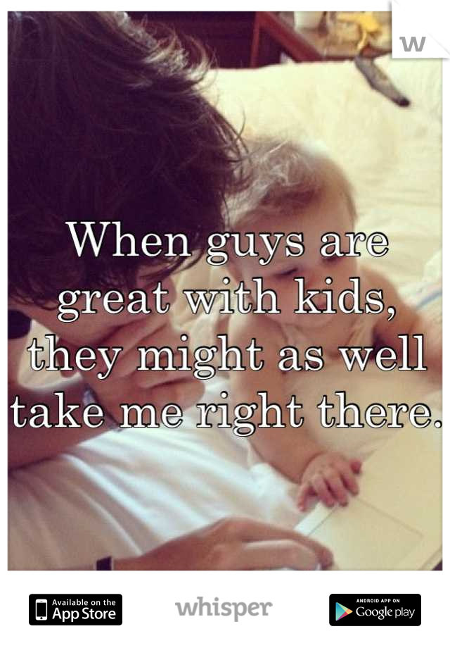 When guys are great with kids, they might as well take me right there. 