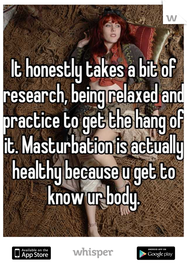 It honestly takes a bit of research, being relaxed and practice to get the hang of it. Masturbation is actually healthy because u get to know ur body.