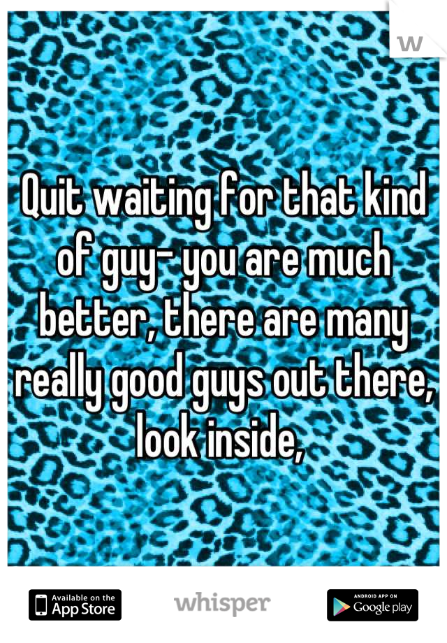 Quit waiting for that kind of guy- you are much better, there are many really good guys out there, look inside, 