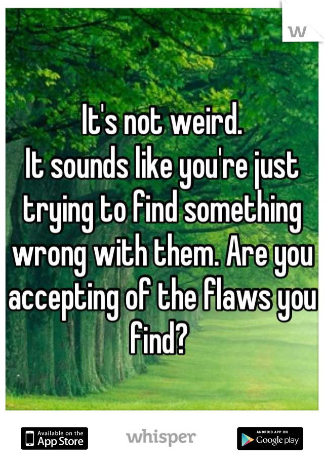 It's not weird.
It sounds like you're just trying to find something wrong with them. Are you accepting of the flaws you find? 