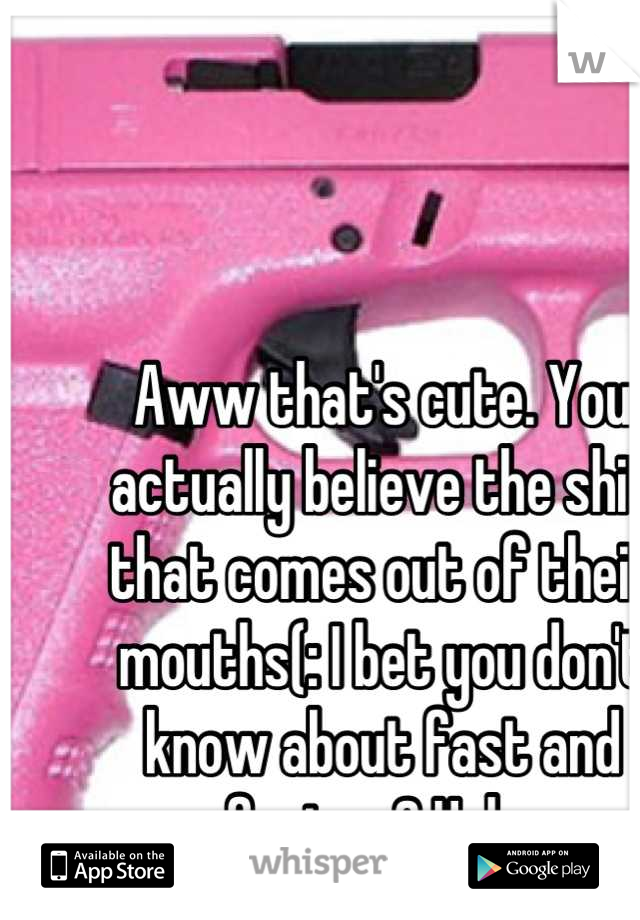 Aww that's cute. You actually believe the shit that comes out of their mouths(: I bet you don't know about fast and furious? Haha