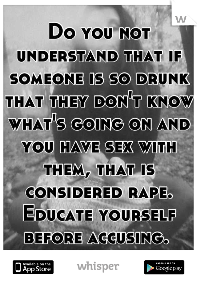 Do you not understand that if someone is so drunk that they don't know what's going on and you have sex with them, that is considered rape. Educate yourself before accusing. 