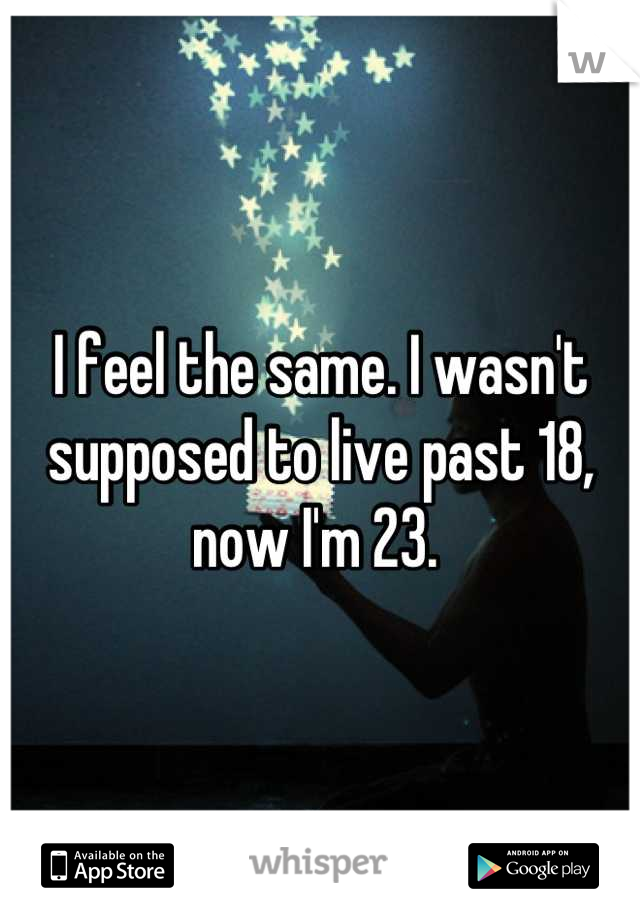 I feel the same. I wasn't supposed to live past 18, now I'm 23. 