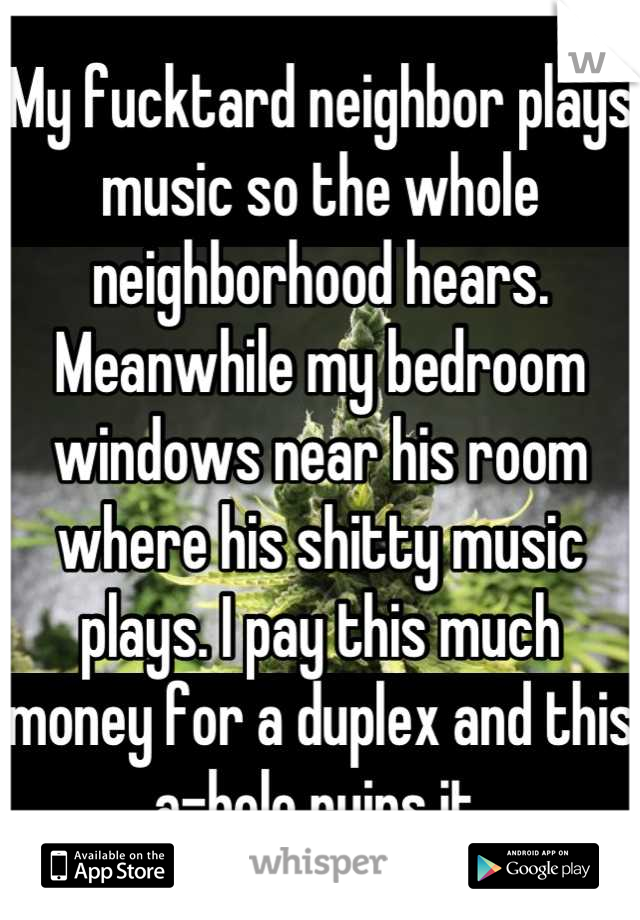 My fucktard neighbor plays music so the whole neighborhood hears. Meanwhile my bedroom windows near his room where his shitty music plays. I pay this much money for a duplex and this a-hole ruins it.
