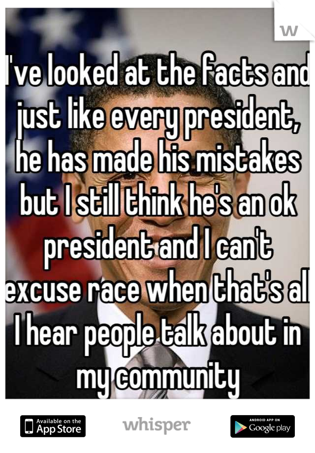 I've looked at the facts and just like every president, he has made his mistakes but I still think he's an ok president and I can't excuse race when that's all I hear people talk about in my community