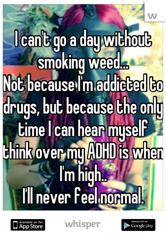 I can't go a day without smoking weed...
Not because I'm addicted to drugs, but because the only time I can hear myself think over my ADHD is when I'm high.. 
I'll never feel normal.
