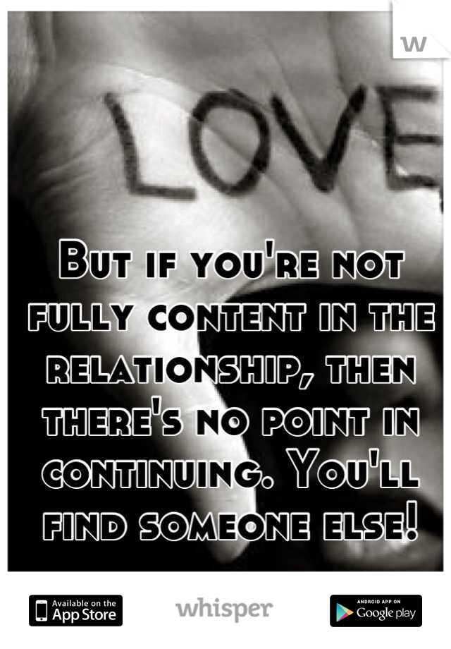 But if you're not fully content in the relationship, then there's no point in continuing. You'll find someone else!