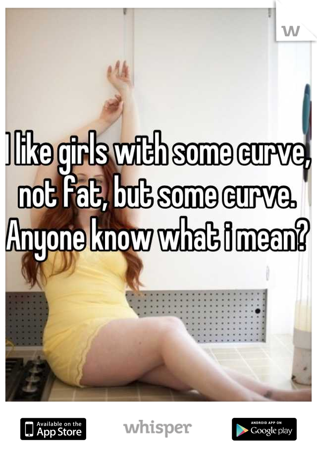 I like girls with some curve, not fat, but some curve. Anyone know what i mean?