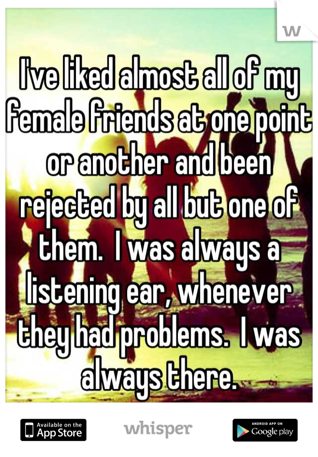 I've liked almost all of my female friends at one point or another and been rejected by all but one of them.  I was always a listening ear, whenever they had problems.  I was always there.
