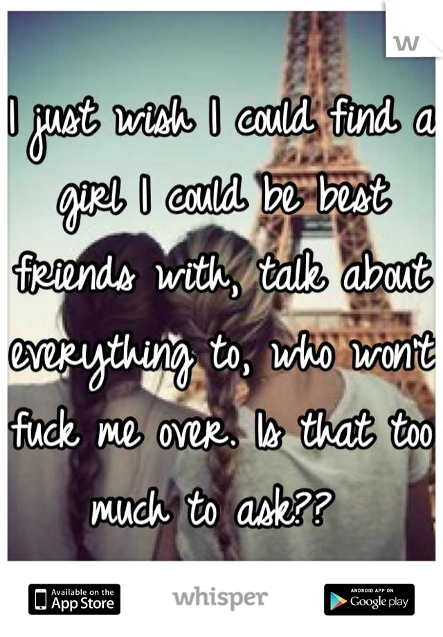 I just wish I could find a girl I could be best friends with, talk about everything to, who won't fuck me over. Is that too much to ask?? 