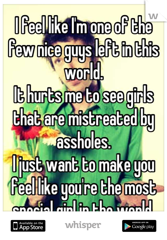 I feel like I'm one of the few nice guys left in this world. 
It hurts me to see girls that are mistreated by assholes. 
I just want to make you feel like you're the most special girl in the world.