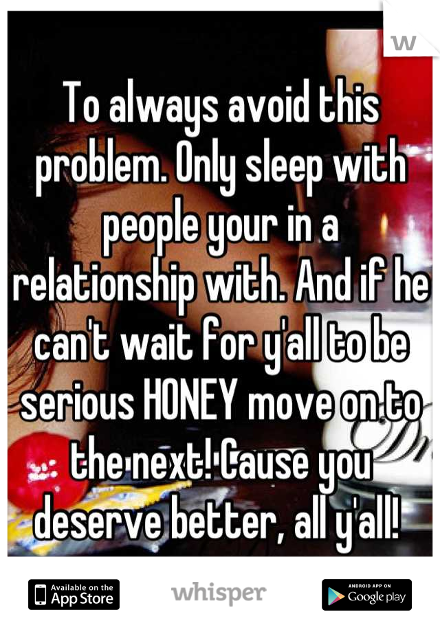 To always avoid this problem. Only sleep with people your in a relationship with. And if he can't wait for y'all to be serious HONEY move on to the next! Cause you deserve better, all y'all! 