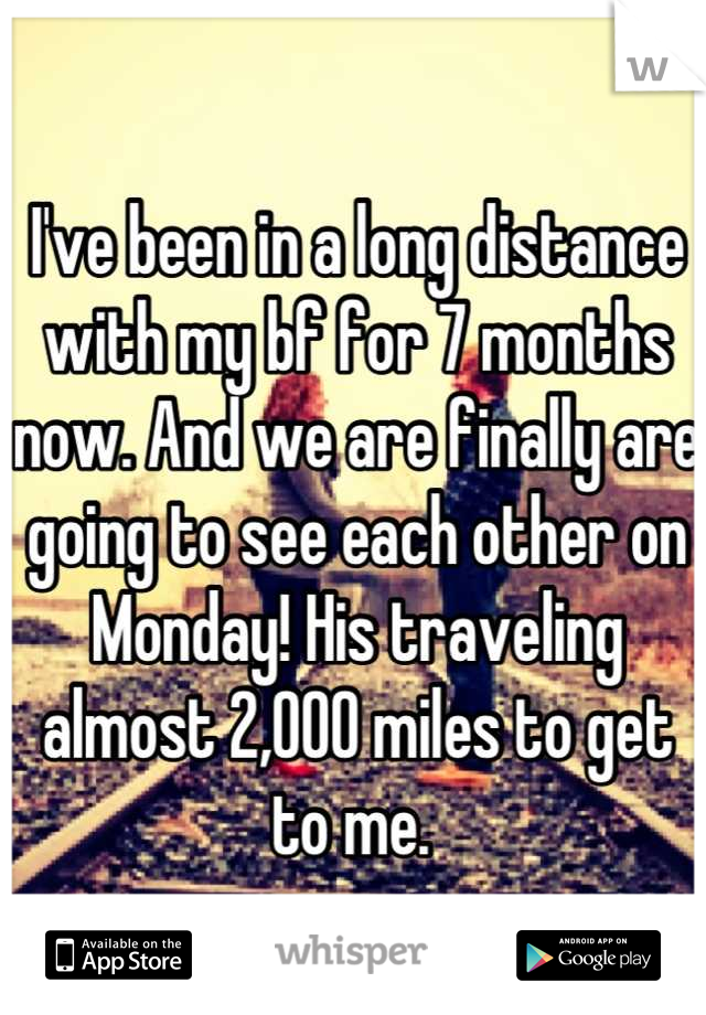I've been in a long distance with my bf for 7 months now. And we are finally are going to see each other on Monday! His traveling almost 2,000 miles to get to me. 