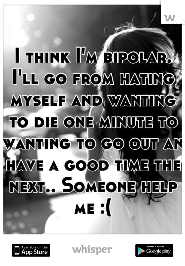 I think I'm bipolar. I'll go from hating myself and wanting to die one minute to wanting to go out an have a good time the next.. Someone help me :(