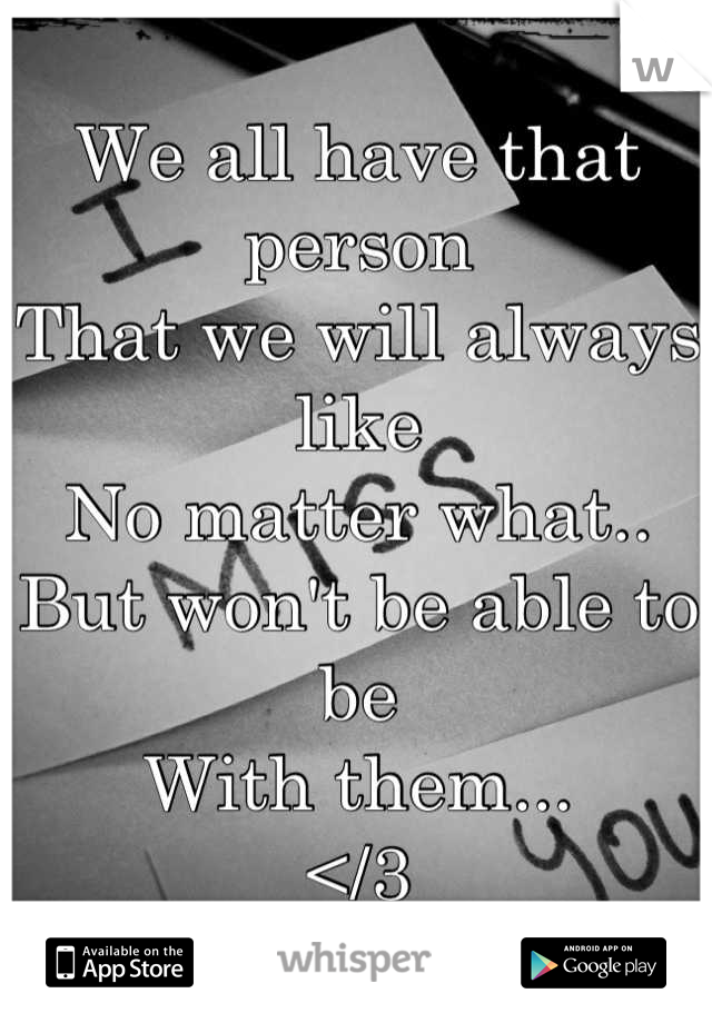 We all have that person 
That we will always like 
No matter what..
But won't be able to be 
With them...
</3

