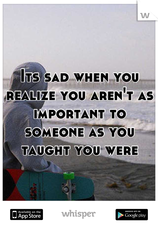 Its sad when you realize you aren't as important to someone as you taught you were