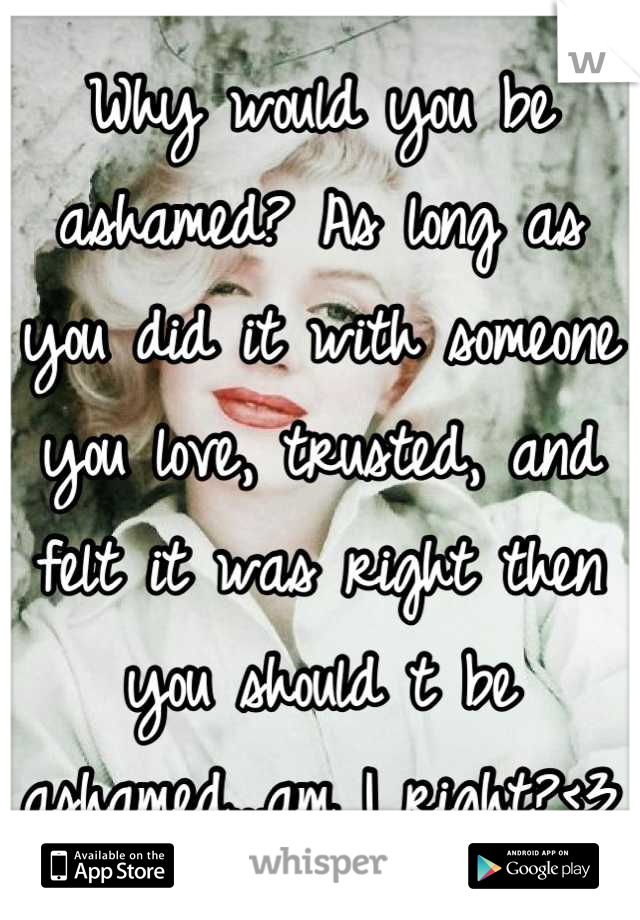 Why would you be ashamed? As long as you did it with someone you love, trusted, and felt it was right then you should t be ashamed...am I right?<3