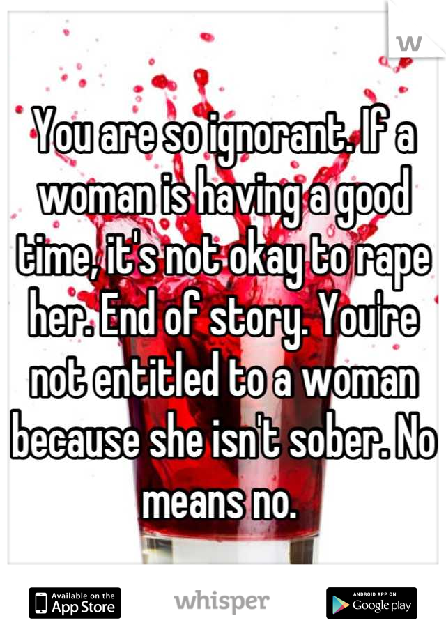 You are so ignorant. If a woman is having a good time, it's not okay to rape her. End of story. You're not entitled to a woman because she isn't sober. No means no. 