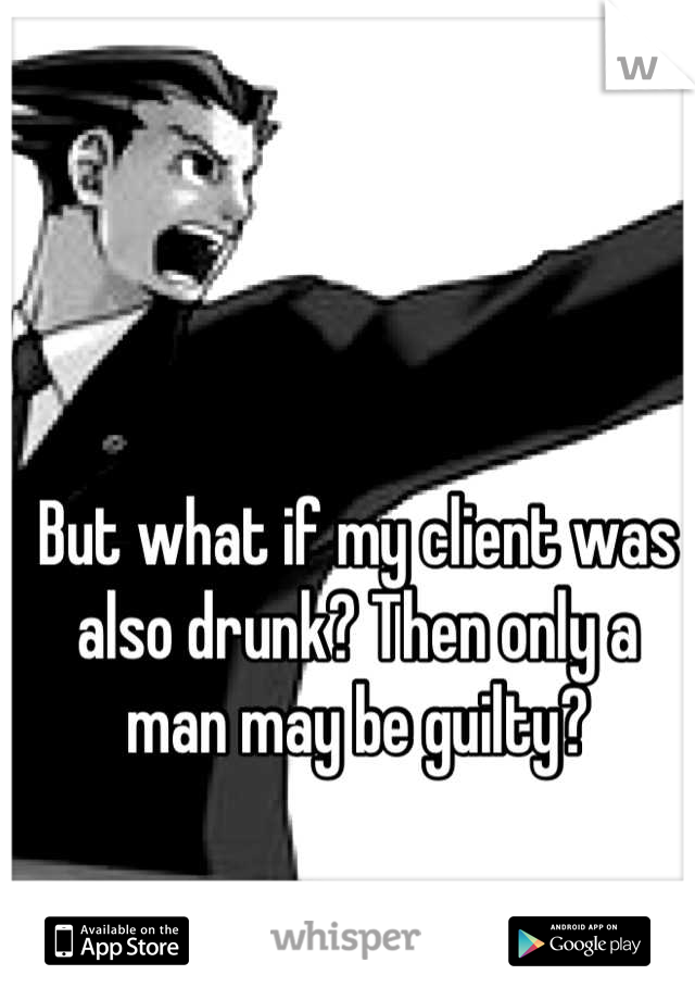 But what if my client was also drunk? Then only a man may be guilty?