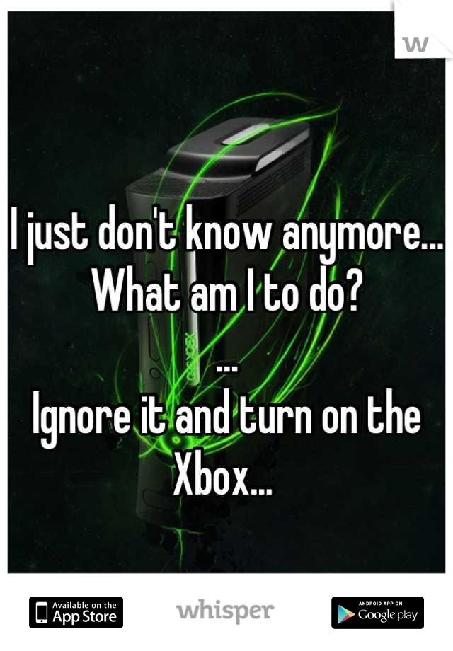 I just don't know anymore...
What am I to do?
...
Ignore it and turn on the Xbox... 
