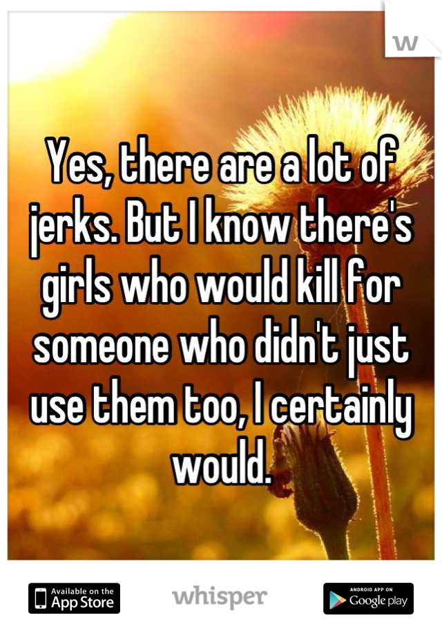 Yes, there are a lot of jerks. But I know there's girls who would kill for someone who didn't just use them too, I certainly would.