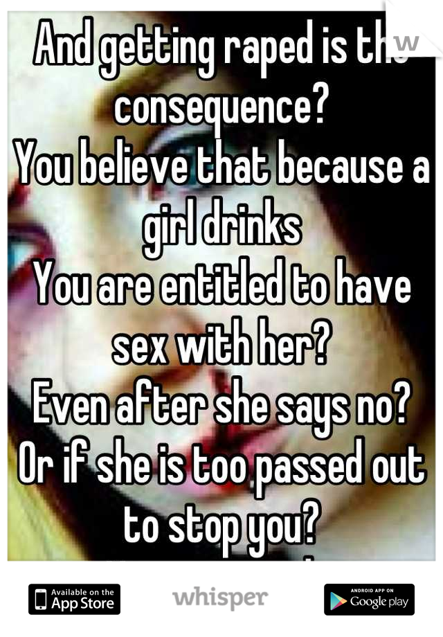 And getting raped is the consequence? 
You believe that because a girl drinks
You are entitled to have sex with her?
Even after she says no? 
Or if she is too passed out to stop you?
You are a sick. 