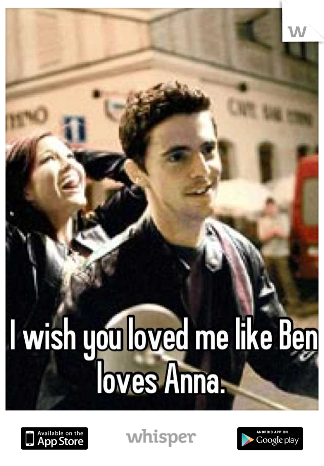 I wish you loved me like Ben loves Anna. 