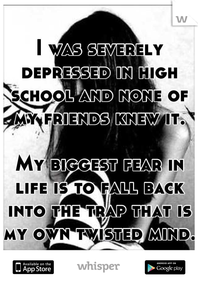 I was severely depressed in high school and none of my friends knew it. 

My biggest fear in life is to fall back into the trap that is my own twisted mind. 