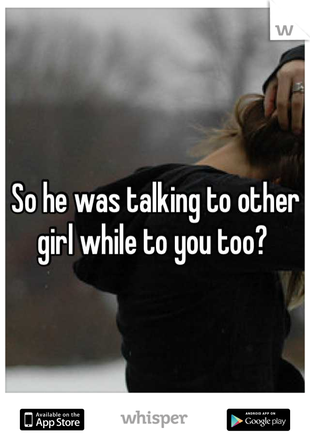 So he was talking to other girl while to you too? 