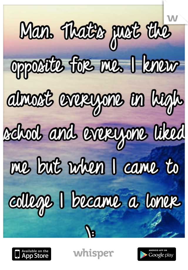 Man. That's just the opposite for me. I knew almost everyone in high school and everyone liked me but when I came to college I became a loner ): 