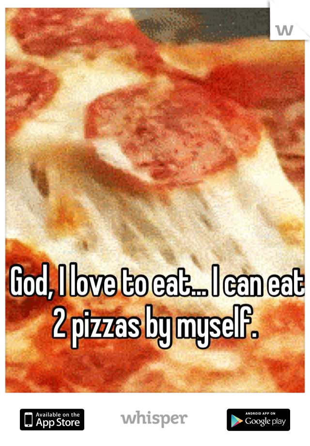 God, I love to eat... I can eat 2 pizzas by myself. 