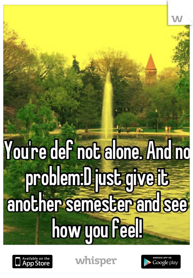 You're def not alone. And no problem:D just give it another semester and see how you feel!