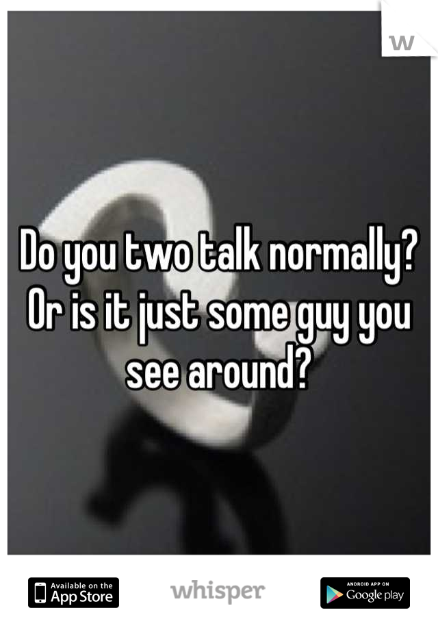 Do you two talk normally? Or is it just some guy you see around?