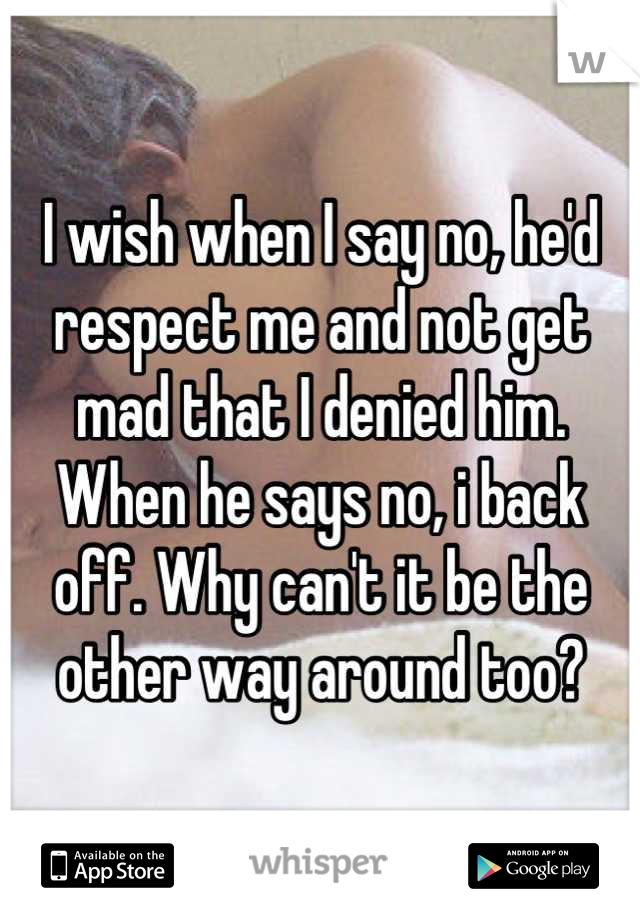 I wish when I say no, he'd respect me and not get mad that I denied him. When he says no, i back off. Why can't it be the other way around too?