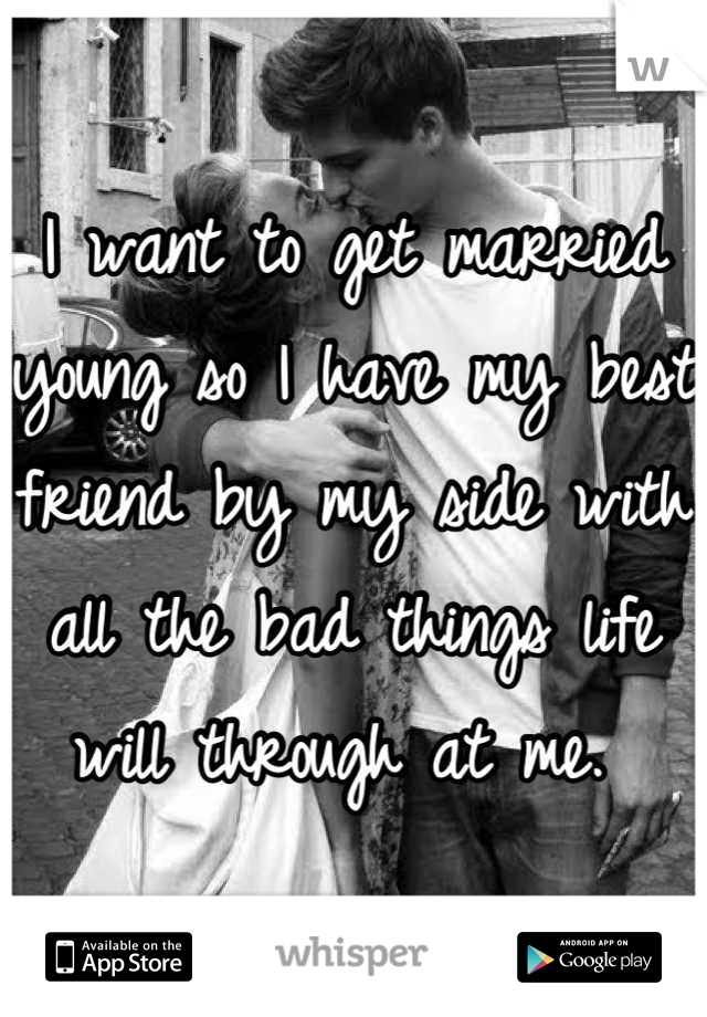 I want to get married young so I have my best friend by my side with all the bad things life will through at me. 